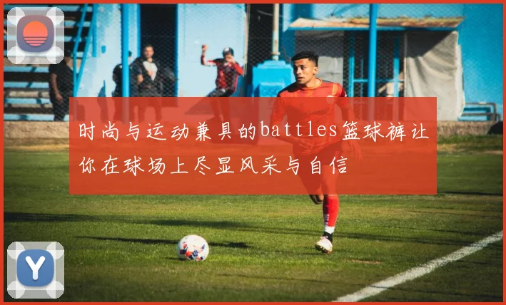 时尚与运动兼具的battles篮球裤让你在球场上尽显风采与自信