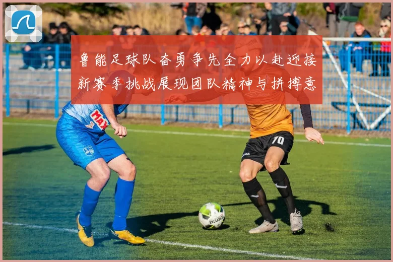 鲁能足球队奋勇争先全力以赴迎接新赛季挑战展现团队精神与拼搏意志