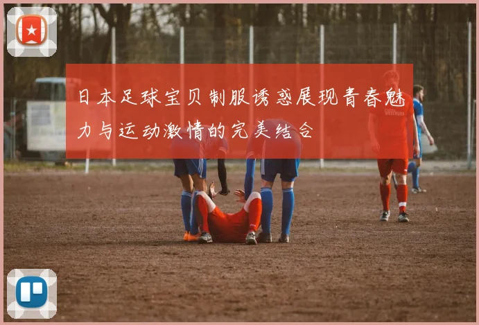日本足球宝贝制服诱惑展现青春魅力与运动激情的完美结合