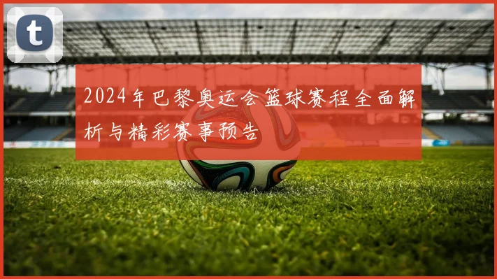 2024年巴黎奥运会篮球赛程全面解析与精彩赛事预告