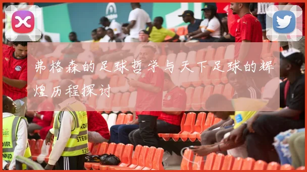 弗格森的足球哲学与天下足球的辉煌历程探讨