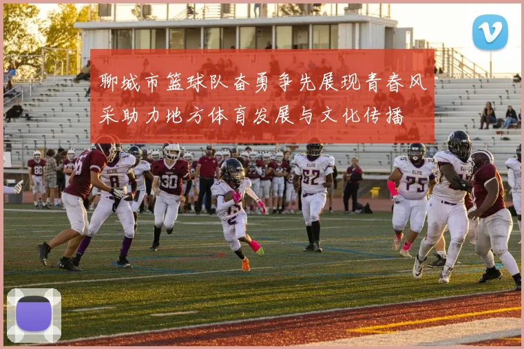 聊城市篮球队奋勇争先展现青春风采助力地方体育发展与文化传播