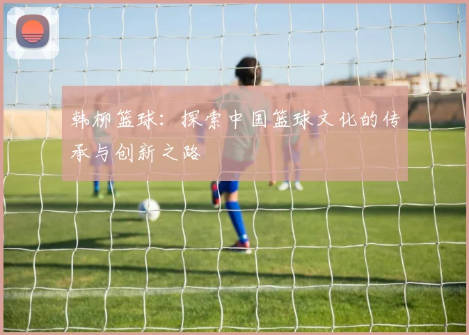 韩柳篮球：探索中国篮球文化的传承与创新之路