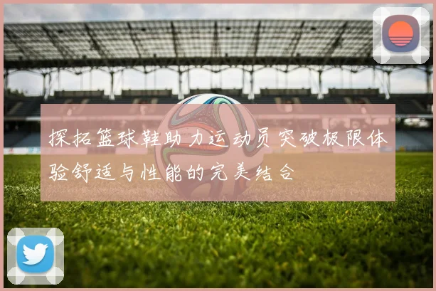 探拓篮球鞋助力运动员突破极限体验舒适与性能的完美结合