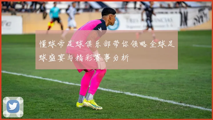 懂球帝足球俱乐部带你领略全球足球盛宴与精彩赛事分析