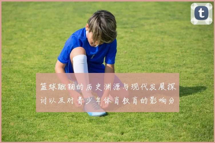 篮球蹴鞠的历史渊源与现代发展探讨以及对青少年体育教育的影响分析