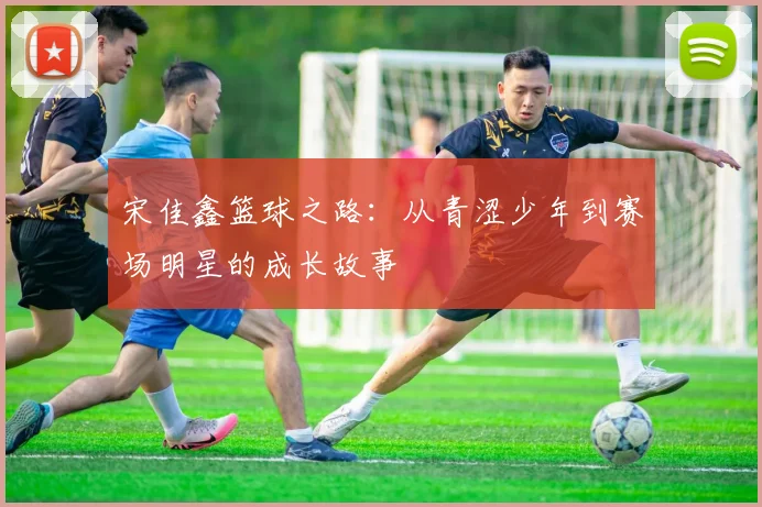 宋佳鑫篮球之路：从青涩少年到赛场明星的成长故事