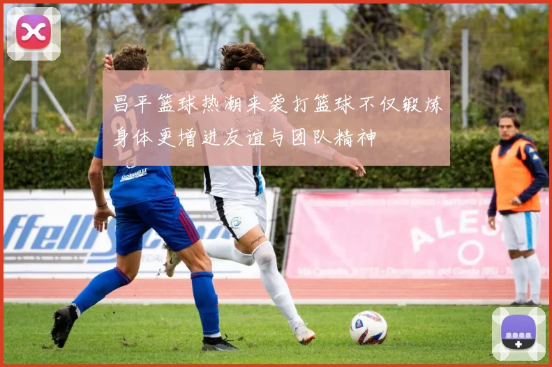 昌平篮球热潮来袭打篮球不仅锻炼身体更增进友谊与团队精神