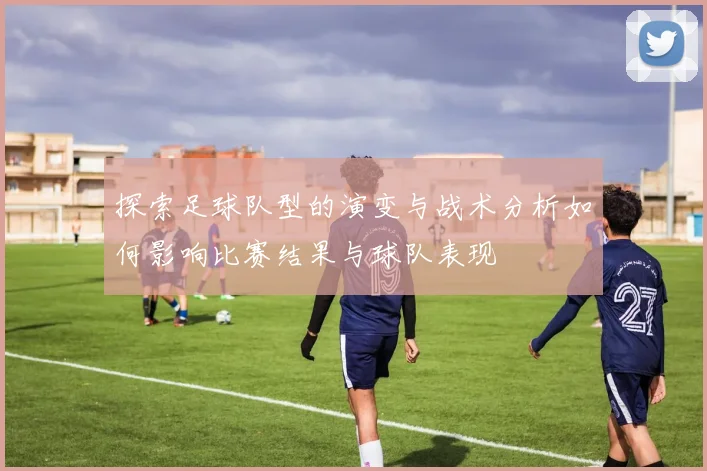 探索足球队型的演变与战术分析如何影响比赛结果与球队表现